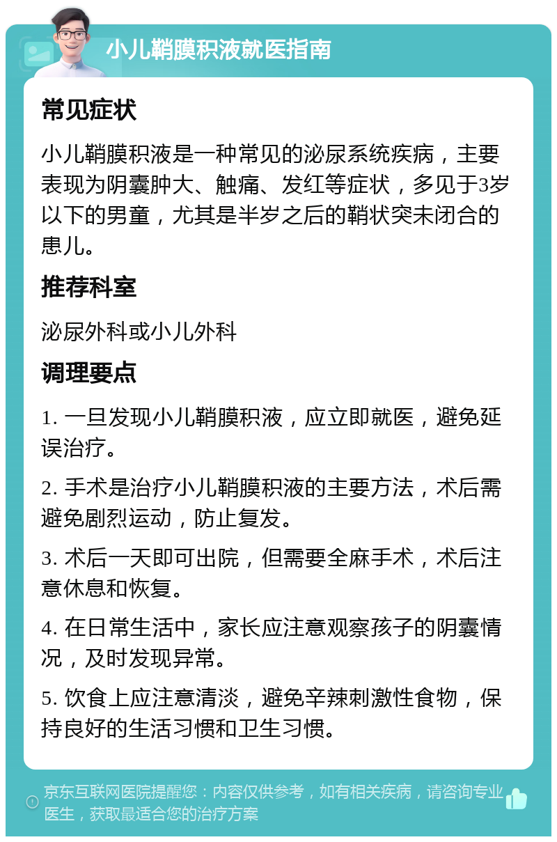 小儿鞘膜积液就医指南 常见症状 小儿鞘膜积液是一种常见的泌尿系统疾病，主要表现为阴囊肿大、触痛、发红等症状，多见于3岁以下的男童，尤其是半岁之后的鞘状突未闭合的患儿。 推荐科室 泌尿外科或小儿外科 调理要点 1. 一旦发现小儿鞘膜积液，应立即就医，避免延误治疗。 2. 手术是治疗小儿鞘膜积液的主要方法，术后需避免剧烈运动，防止复发。 3. 术后一天即可出院，但需要全麻手术，术后注意休息和恢复。 4. 在日常生活中，家长应注意观察孩子的阴囊情况，及时发现异常。 5. 饮食上应注意清淡，避免辛辣刺激性食物，保持良好的生活习惯和卫生习惯。