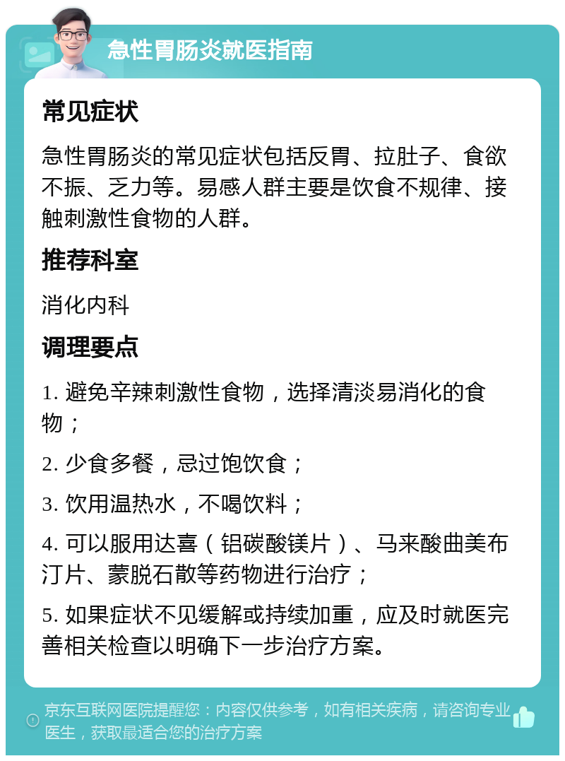 急性胃肠炎就医指南 常见症状 急性胃肠炎的常见症状包括反胃、拉肚子、食欲不振、乏力等。易感人群主要是饮食不规律、接触刺激性食物的人群。 推荐科室 消化内科 调理要点 1. 避免辛辣刺激性食物，选择清淡易消化的食物； 2. 少食多餐，忌过饱饮食； 3. 饮用温热水，不喝饮料； 4. 可以服用达喜（铝碳酸镁片）、马来酸曲美布汀片、蒙脱石散等药物进行治疗； 5. 如果症状不见缓解或持续加重，应及时就医完善相关检查以明确下一步治疗方案。