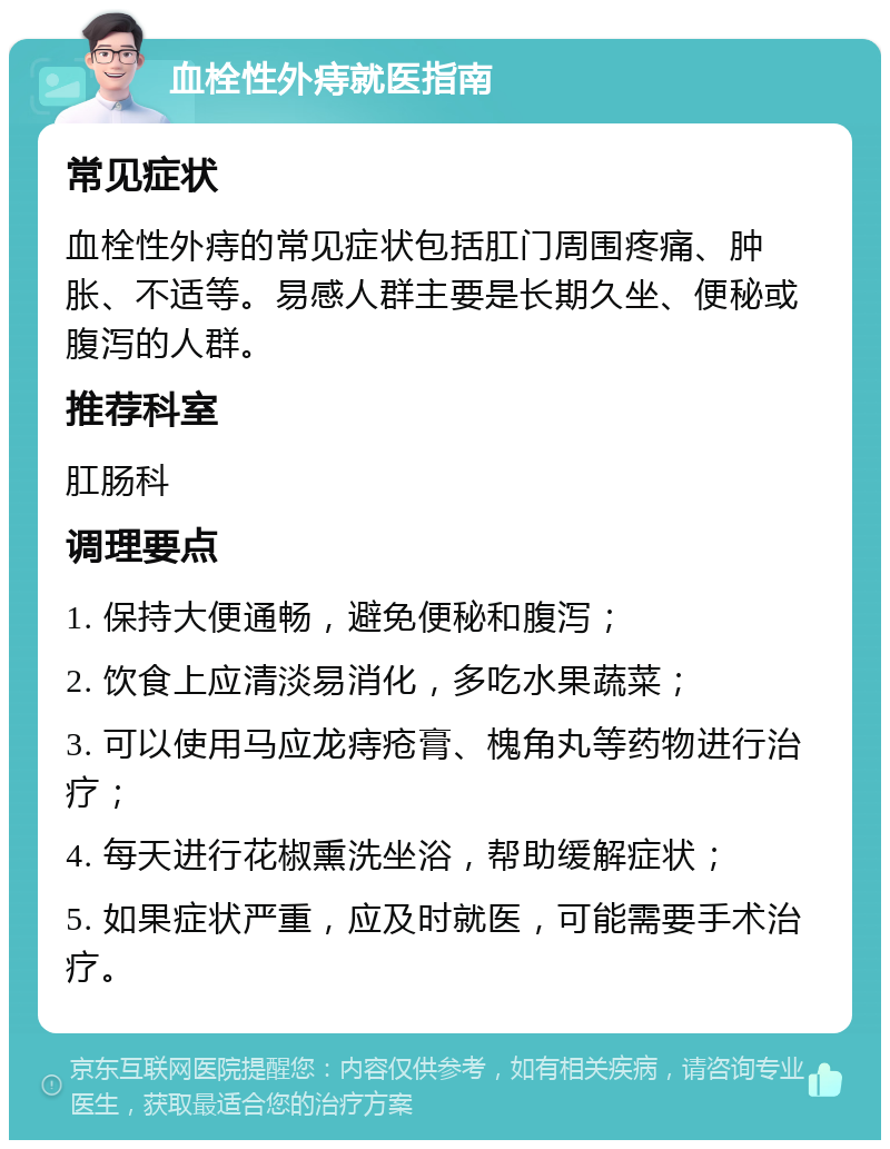 血栓性外痔就医指南 常见症状 血栓性外痔的常见症状包括肛门周围疼痛、肿胀、不适等。易感人群主要是长期久坐、便秘或腹泻的人群。 推荐科室 肛肠科 调理要点 1. 保持大便通畅，避免便秘和腹泻； 2. 饮食上应清淡易消化，多吃水果蔬菜； 3. 可以使用马应龙痔疮膏、槐角丸等药物进行治疗； 4. 每天进行花椒熏洗坐浴，帮助缓解症状； 5. 如果症状严重，应及时就医，可能需要手术治疗。