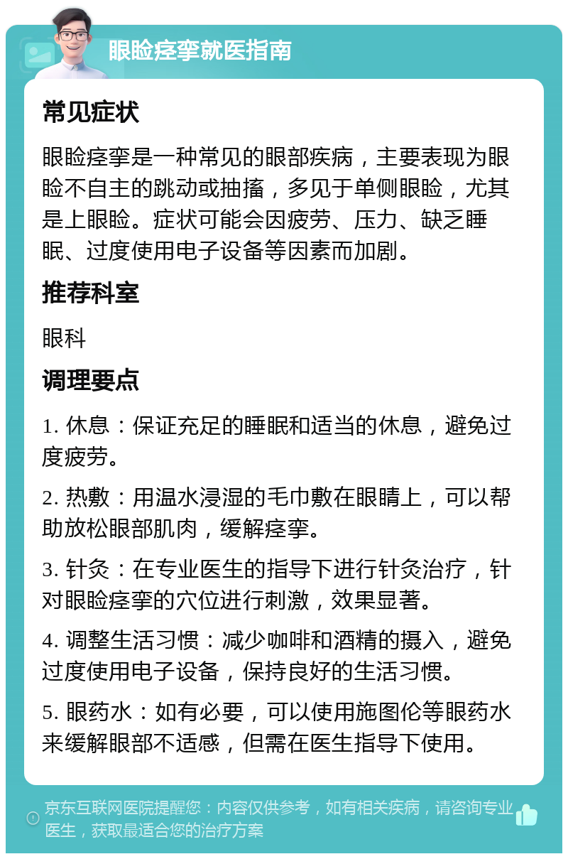 眼睑痉挛就医指南 常见症状 眼睑痉挛是一种常见的眼部疾病，主要表现为眼睑不自主的跳动或抽搐，多见于单侧眼睑，尤其是上眼睑。症状可能会因疲劳、压力、缺乏睡眠、过度使用电子设备等因素而加剧。 推荐科室 眼科 调理要点 1. 休息：保证充足的睡眠和适当的休息，避免过度疲劳。 2. 热敷：用温水浸湿的毛巾敷在眼睛上，可以帮助放松眼部肌肉，缓解痉挛。 3. 针灸：在专业医生的指导下进行针灸治疗，针对眼睑痉挛的穴位进行刺激，效果显著。 4. 调整生活习惯：减少咖啡和酒精的摄入，避免过度使用电子设备，保持良好的生活习惯。 5. 眼药水：如有必要，可以使用施图伦等眼药水来缓解眼部不适感，但需在医生指导下使用。