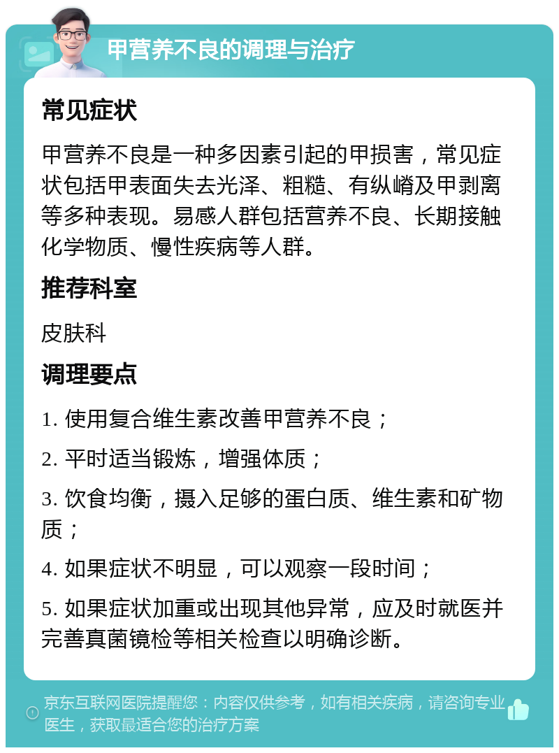 甲营养不良的调理与治疗 常见症状 甲营养不良是一种多因素引起的甲损害，常见症状包括甲表面失去光泽、粗糙、有纵嵴及甲剥离等多种表现。易感人群包括营养不良、长期接触化学物质、慢性疾病等人群。 推荐科室 皮肤科 调理要点 1. 使用复合维生素改善甲营养不良； 2. 平时适当锻炼，增强体质； 3. 饮食均衡，摄入足够的蛋白质、维生素和矿物质； 4. 如果症状不明显，可以观察一段时间； 5. 如果症状加重或出现其他异常，应及时就医并完善真菌镜检等相关检查以明确诊断。