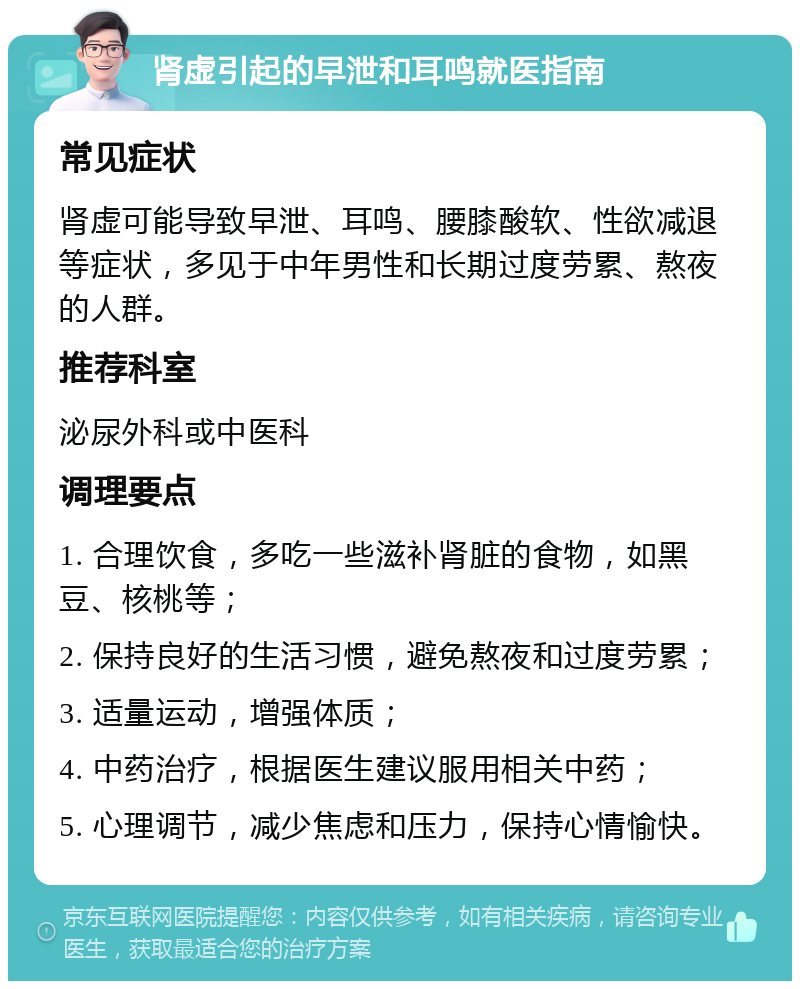 肾虚引起的早泄和耳鸣就医指南 常见症状 肾虚可能导致早泄、耳鸣、腰膝酸软、性欲减退等症状，多见于中年男性和长期过度劳累、熬夜的人群。 推荐科室 泌尿外科或中医科 调理要点 1. 合理饮食，多吃一些滋补肾脏的食物，如黑豆、核桃等； 2. 保持良好的生活习惯，避免熬夜和过度劳累； 3. 适量运动，增强体质； 4. 中药治疗，根据医生建议服用相关中药； 5. 心理调节，减少焦虑和压力，保持心情愉快。