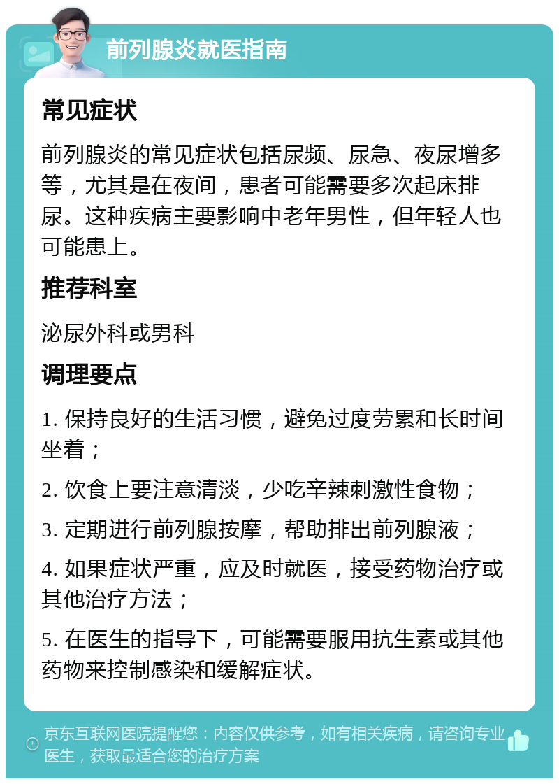 前列腺炎就医指南 常见症状 前列腺炎的常见症状包括尿频、尿急、夜尿增多等，尤其是在夜间，患者可能需要多次起床排尿。这种疾病主要影响中老年男性，但年轻人也可能患上。 推荐科室 泌尿外科或男科 调理要点 1. 保持良好的生活习惯，避免过度劳累和长时间坐着； 2. 饮食上要注意清淡，少吃辛辣刺激性食物； 3. 定期进行前列腺按摩，帮助排出前列腺液； 4. 如果症状严重，应及时就医，接受药物治疗或其他治疗方法； 5. 在医生的指导下，可能需要服用抗生素或其他药物来控制感染和缓解症状。