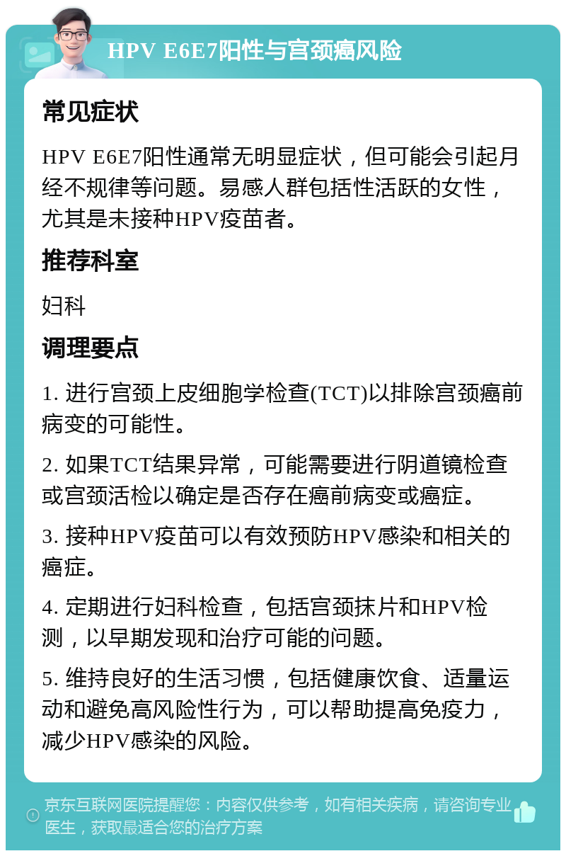 HPV E6E7阳性与宫颈癌风险 常见症状 HPV E6E7阳性通常无明显症状，但可能会引起月经不规律等问题。易感人群包括性活跃的女性，尤其是未接种HPV疫苗者。 推荐科室 妇科 调理要点 1. 进行宫颈上皮细胞学检查(TCT)以排除宫颈癌前病变的可能性。 2. 如果TCT结果异常，可能需要进行阴道镜检查或宫颈活检以确定是否存在癌前病变或癌症。 3. 接种HPV疫苗可以有效预防HPV感染和相关的癌症。 4. 定期进行妇科检查，包括宫颈抹片和HPV检测，以早期发现和治疗可能的问题。 5. 维持良好的生活习惯，包括健康饮食、适量运动和避免高风险性行为，可以帮助提高免疫力，减少HPV感染的风险。