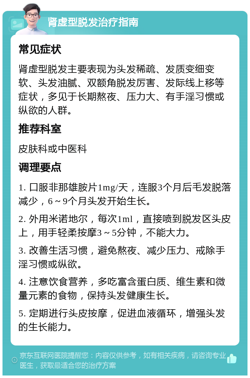 肾虚型脱发治疗指南 常见症状 肾虚型脱发主要表现为头发稀疏、发质变细变软、头发油腻、双额角脱发厉害、发际线上移等症状，多见于长期熬夜、压力大、有手淫习惯或纵欲的人群。 推荐科室 皮肤科或中医科 调理要点 1. 口服非那雄胺片1mg/天，连服3个月后毛发脱落减少，6～9个月头发开始生长。 2. 外用米诺地尔，每次1ml，直接喷到脱发区头皮上，用手轻柔按摩3～5分钟，不能大力。 3. 改善生活习惯，避免熬夜、减少压力、戒除手淫习惯或纵欲。 4. 注意饮食营养，多吃富含蛋白质、维生素和微量元素的食物，保持头发健康生长。 5. 定期进行头皮按摩，促进血液循环，增强头发的生长能力。