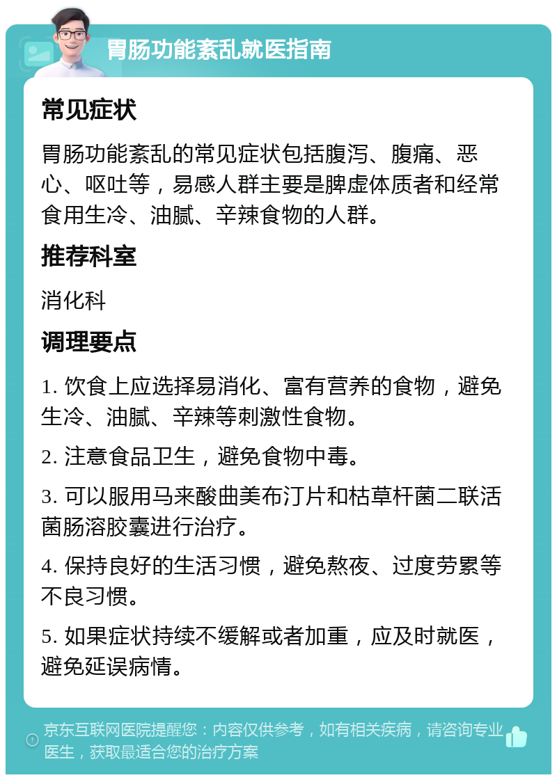 胃肠功能紊乱就医指南 常见症状 胃肠功能紊乱的常见症状包括腹泻、腹痛、恶心、呕吐等，易感人群主要是脾虚体质者和经常食用生冷、油腻、辛辣食物的人群。 推荐科室 消化科 调理要点 1. 饮食上应选择易消化、富有营养的食物，避免生冷、油腻、辛辣等刺激性食物。 2. 注意食品卫生，避免食物中毒。 3. 可以服用马来酸曲美布汀片和枯草杆菌二联活菌肠溶胶囊进行治疗。 4. 保持良好的生活习惯，避免熬夜、过度劳累等不良习惯。 5. 如果症状持续不缓解或者加重，应及时就医，避免延误病情。