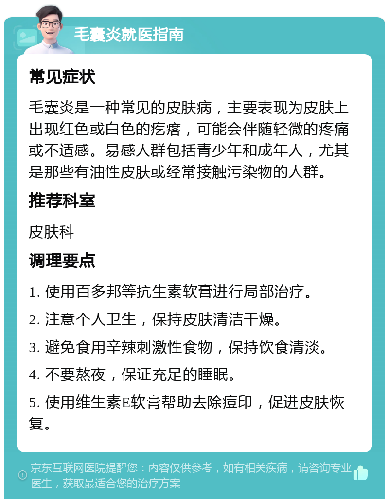 毛囊炎就医指南 常见症状 毛囊炎是一种常见的皮肤病，主要表现为皮肤上出现红色或白色的疙瘩，可能会伴随轻微的疼痛或不适感。易感人群包括青少年和成年人，尤其是那些有油性皮肤或经常接触污染物的人群。 推荐科室 皮肤科 调理要点 1. 使用百多邦等抗生素软膏进行局部治疗。 2. 注意个人卫生，保持皮肤清洁干燥。 3. 避免食用辛辣刺激性食物，保持饮食清淡。 4. 不要熬夜，保证充足的睡眠。 5. 使用维生素E软膏帮助去除痘印，促进皮肤恢复。