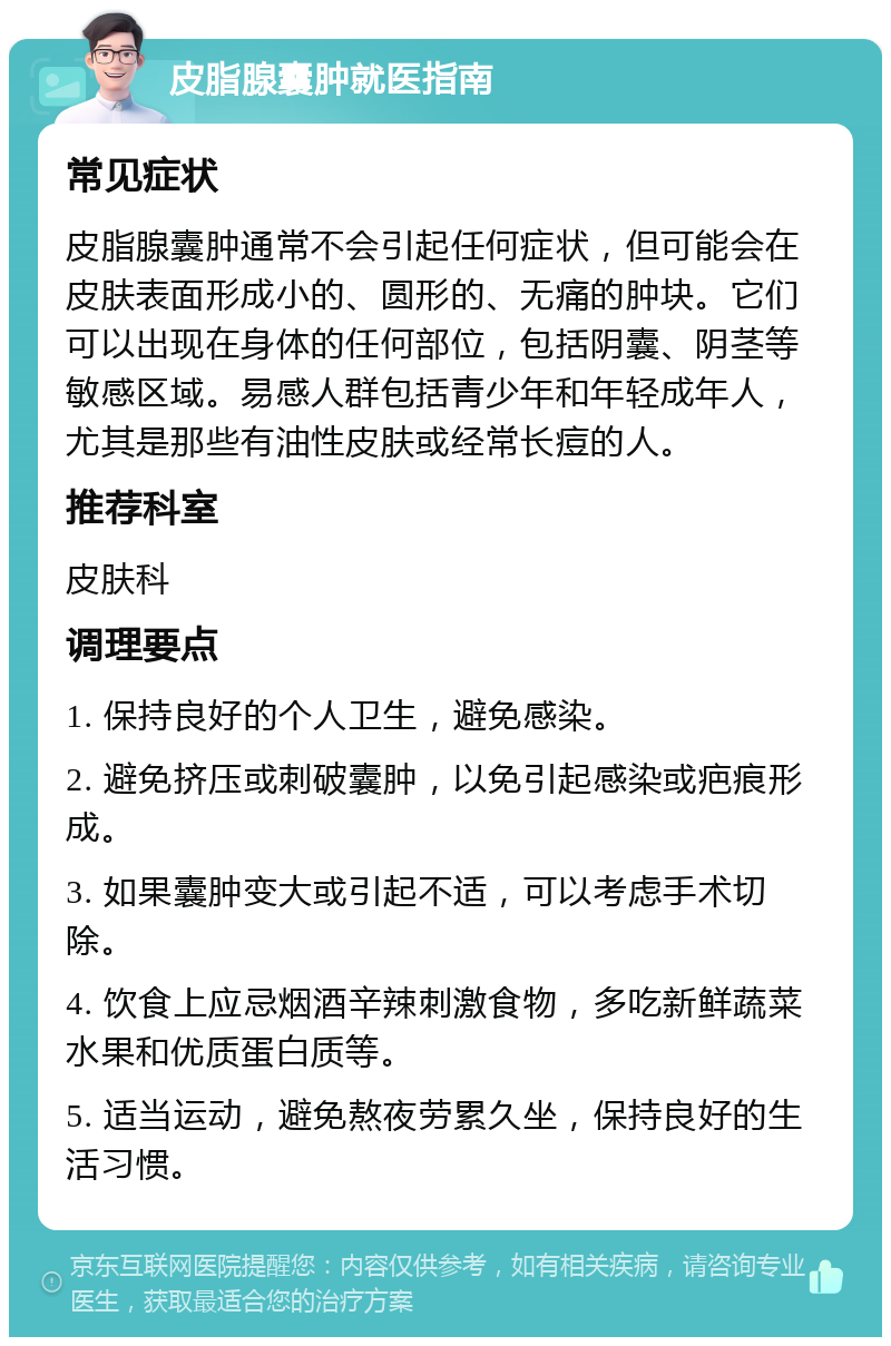 皮脂腺囊肿就医指南 常见症状 皮脂腺囊肿通常不会引起任何症状，但可能会在皮肤表面形成小的、圆形的、无痛的肿块。它们可以出现在身体的任何部位，包括阴囊、阴茎等敏感区域。易感人群包括青少年和年轻成年人，尤其是那些有油性皮肤或经常长痘的人。 推荐科室 皮肤科 调理要点 1. 保持良好的个人卫生，避免感染。 2. 避免挤压或刺破囊肿，以免引起感染或疤痕形成。 3. 如果囊肿变大或引起不适，可以考虑手术切除。 4. 饮食上应忌烟酒辛辣刺激食物，多吃新鲜蔬菜水果和优质蛋白质等。 5. 适当运动，避免熬夜劳累久坐，保持良好的生活习惯。