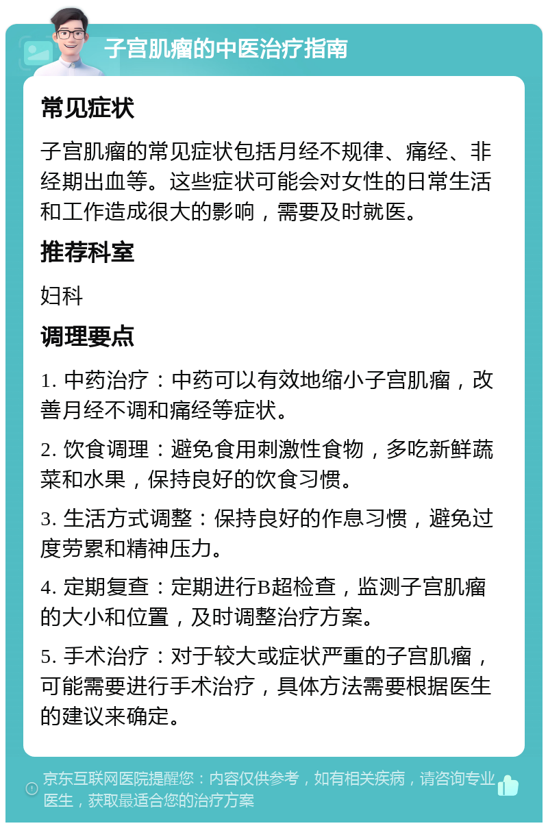 子宫肌瘤的中医治疗指南 常见症状 子宫肌瘤的常见症状包括月经不规律、痛经、非经期出血等。这些症状可能会对女性的日常生活和工作造成很大的影响，需要及时就医。 推荐科室 妇科 调理要点 1. 中药治疗：中药可以有效地缩小子宫肌瘤，改善月经不调和痛经等症状。 2. 饮食调理：避免食用刺激性食物，多吃新鲜蔬菜和水果，保持良好的饮食习惯。 3. 生活方式调整：保持良好的作息习惯，避免过度劳累和精神压力。 4. 定期复查：定期进行B超检查，监测子宫肌瘤的大小和位置，及时调整治疗方案。 5. 手术治疗：对于较大或症状严重的子宫肌瘤，可能需要进行手术治疗，具体方法需要根据医生的建议来确定。