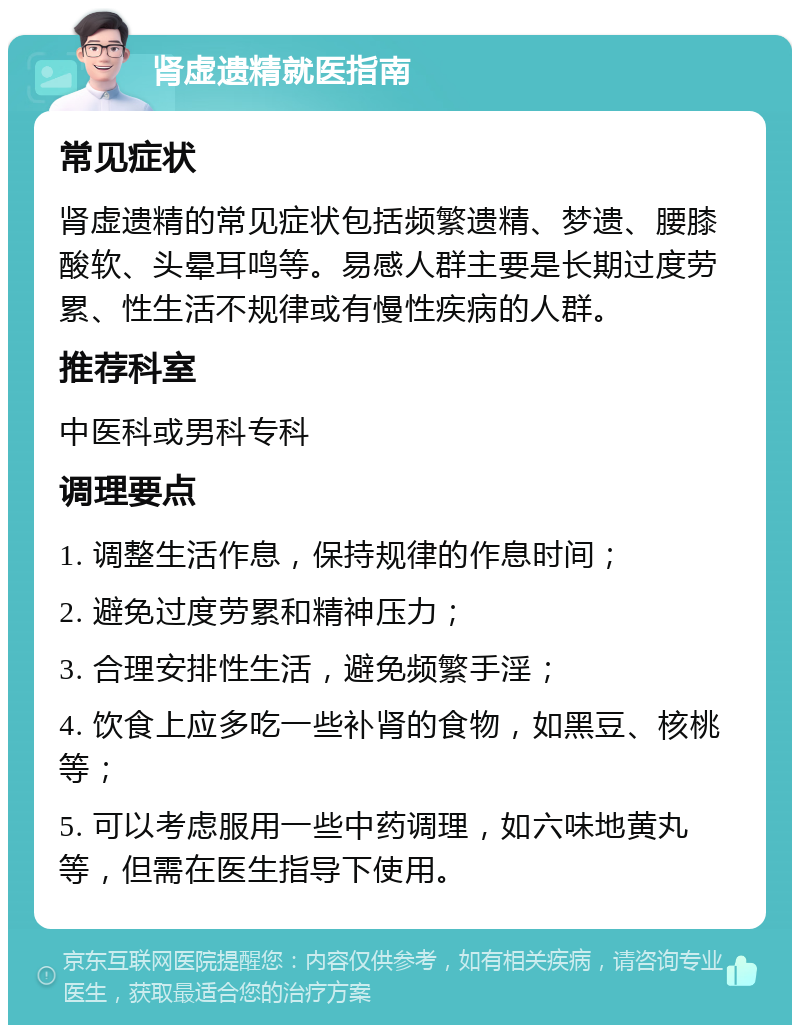 肾虚遗精就医指南 常见症状 肾虚遗精的常见症状包括频繁遗精、梦遗、腰膝酸软、头晕耳鸣等。易感人群主要是长期过度劳累、性生活不规律或有慢性疾病的人群。 推荐科室 中医科或男科专科 调理要点 1. 调整生活作息，保持规律的作息时间； 2. 避免过度劳累和精神压力； 3. 合理安排性生活，避免频繁手淫； 4. 饮食上应多吃一些补肾的食物，如黑豆、核桃等； 5. 可以考虑服用一些中药调理，如六味地黄丸等，但需在医生指导下使用。