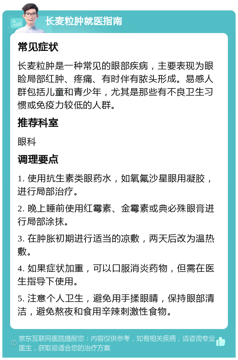 长麦粒肿就医指南 常见症状 长麦粒肿是一种常见的眼部疾病，主要表现为眼睑局部红肿、疼痛、有时伴有脓头形成。易感人群包括儿童和青少年，尤其是那些有不良卫生习惯或免疫力较低的人群。 推荐科室 眼科 调理要点 1. 使用抗生素类眼药水，如氧氟沙星眼用凝胶，进行局部治疗。 2. 晚上睡前使用红霉素、金霉素或典必殊眼膏进行局部涂抹。 3. 在肿胀初期进行适当的凉敷，两天后改为温热敷。 4. 如果症状加重，可以口服消炎药物，但需在医生指导下使用。 5. 注意个人卫生，避免用手揉眼睛，保持眼部清洁，避免熬夜和食用辛辣刺激性食物。