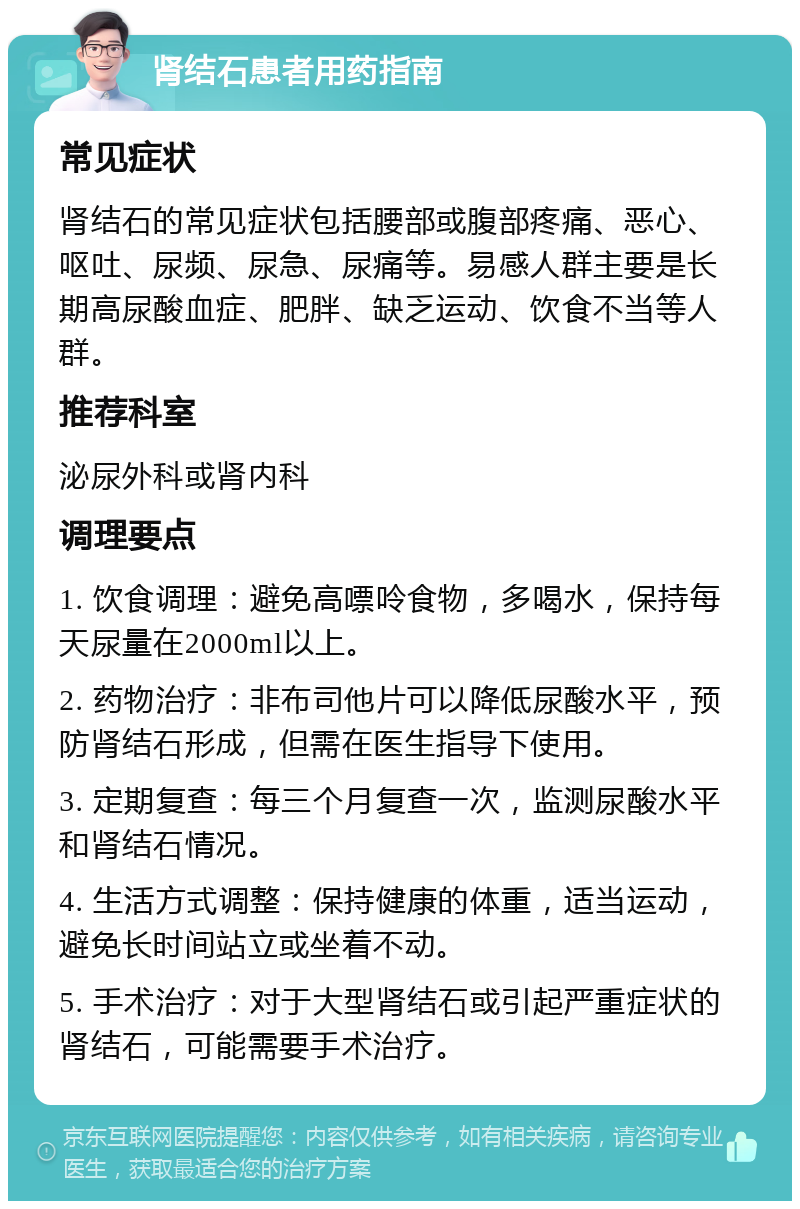 肾结石患者用药指南 常见症状 肾结石的常见症状包括腰部或腹部疼痛、恶心、呕吐、尿频、尿急、尿痛等。易感人群主要是长期高尿酸血症、肥胖、缺乏运动、饮食不当等人群。 推荐科室 泌尿外科或肾内科 调理要点 1. 饮食调理：避免高嘌呤食物，多喝水，保持每天尿量在2000ml以上。 2. 药物治疗：非布司他片可以降低尿酸水平，预防肾结石形成，但需在医生指导下使用。 3. 定期复查：每三个月复查一次，监测尿酸水平和肾结石情况。 4. 生活方式调整：保持健康的体重，适当运动，避免长时间站立或坐着不动。 5. 手术治疗：对于大型肾结石或引起严重症状的肾结石，可能需要手术治疗。