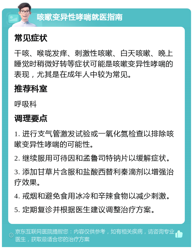 咳嗽变异性哮喘就医指南 常见症状 干咳、喉咙发痒、刺激性咳嗽、白天咳嗽、晚上睡觉时稍微好转等症状可能是咳嗽变异性哮喘的表现，尤其是在成年人中较为常见。 推荐科室 呼吸科 调理要点 1. 进行支气管激发试验或一氧化氮检查以排除咳嗽变异性哮喘的可能性。 2. 继续服用可待因和孟鲁司特钠片以缓解症状。 3. 添加甘草片含服和盐酸西替利秦滴剂以增强治疗效果。 4. 戒烟和避免食用冰冷和辛辣食物以减少刺激。 5. 定期复诊并根据医生建议调整治疗方案。