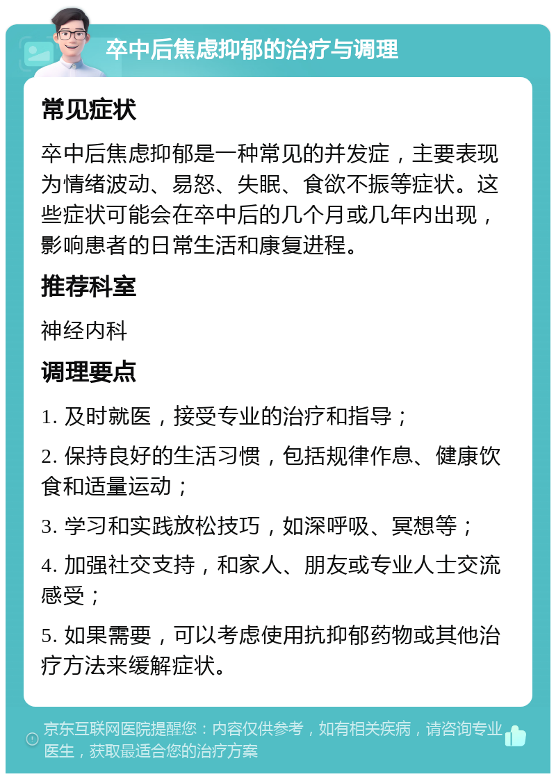 卒中后焦虑抑郁的治疗与调理 常见症状 卒中后焦虑抑郁是一种常见的并发症，主要表现为情绪波动、易怒、失眠、食欲不振等症状。这些症状可能会在卒中后的几个月或几年内出现，影响患者的日常生活和康复进程。 推荐科室 神经内科 调理要点 1. 及时就医，接受专业的治疗和指导； 2. 保持良好的生活习惯，包括规律作息、健康饮食和适量运动； 3. 学习和实践放松技巧，如深呼吸、冥想等； 4. 加强社交支持，和家人、朋友或专业人士交流感受； 5. 如果需要，可以考虑使用抗抑郁药物或其他治疗方法来缓解症状。