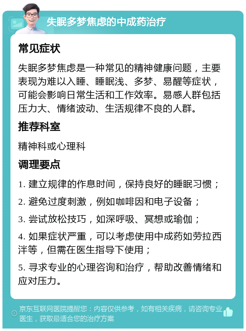 失眠多梦焦虑的中成药治疗 常见症状 失眠多梦焦虑是一种常见的精神健康问题，主要表现为难以入睡、睡眠浅、多梦、易醒等症状，可能会影响日常生活和工作效率。易感人群包括压力大、情绪波动、生活规律不良的人群。 推荐科室 精神科或心理科 调理要点 1. 建立规律的作息时间，保持良好的睡眠习惯； 2. 避免过度刺激，例如咖啡因和电子设备； 3. 尝试放松技巧，如深呼吸、冥想或瑜伽； 4. 如果症状严重，可以考虑使用中成药如劳拉西泮等，但需在医生指导下使用； 5. 寻求专业的心理咨询和治疗，帮助改善情绪和应对压力。