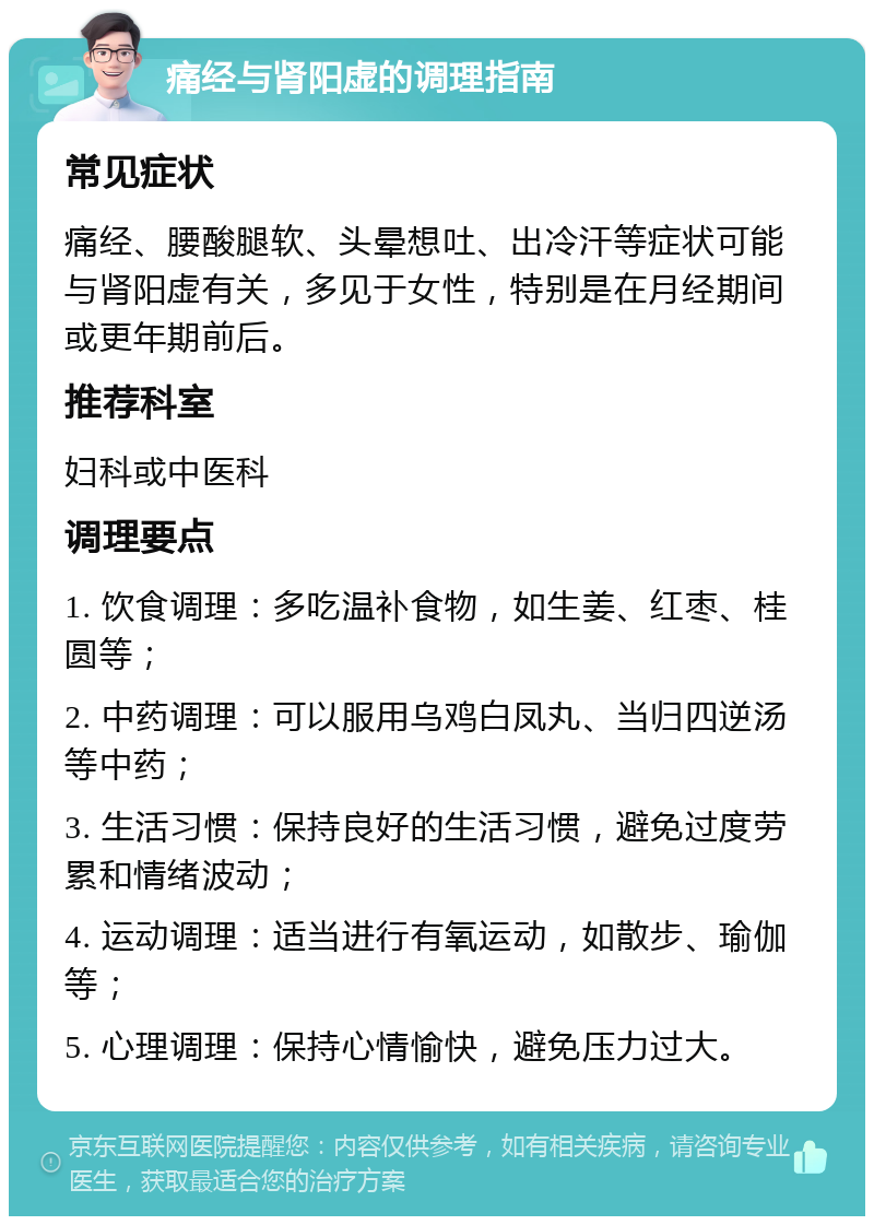 痛经与肾阳虚的调理指南 常见症状 痛经、腰酸腿软、头晕想吐、出冷汗等症状可能与肾阳虚有关，多见于女性，特别是在月经期间或更年期前后。 推荐科室 妇科或中医科 调理要点 1. 饮食调理：多吃温补食物，如生姜、红枣、桂圆等； 2. 中药调理：可以服用乌鸡白凤丸、当归四逆汤等中药； 3. 生活习惯：保持良好的生活习惯，避免过度劳累和情绪波动； 4. 运动调理：适当进行有氧运动，如散步、瑜伽等； 5. 心理调理：保持心情愉快，避免压力过大。