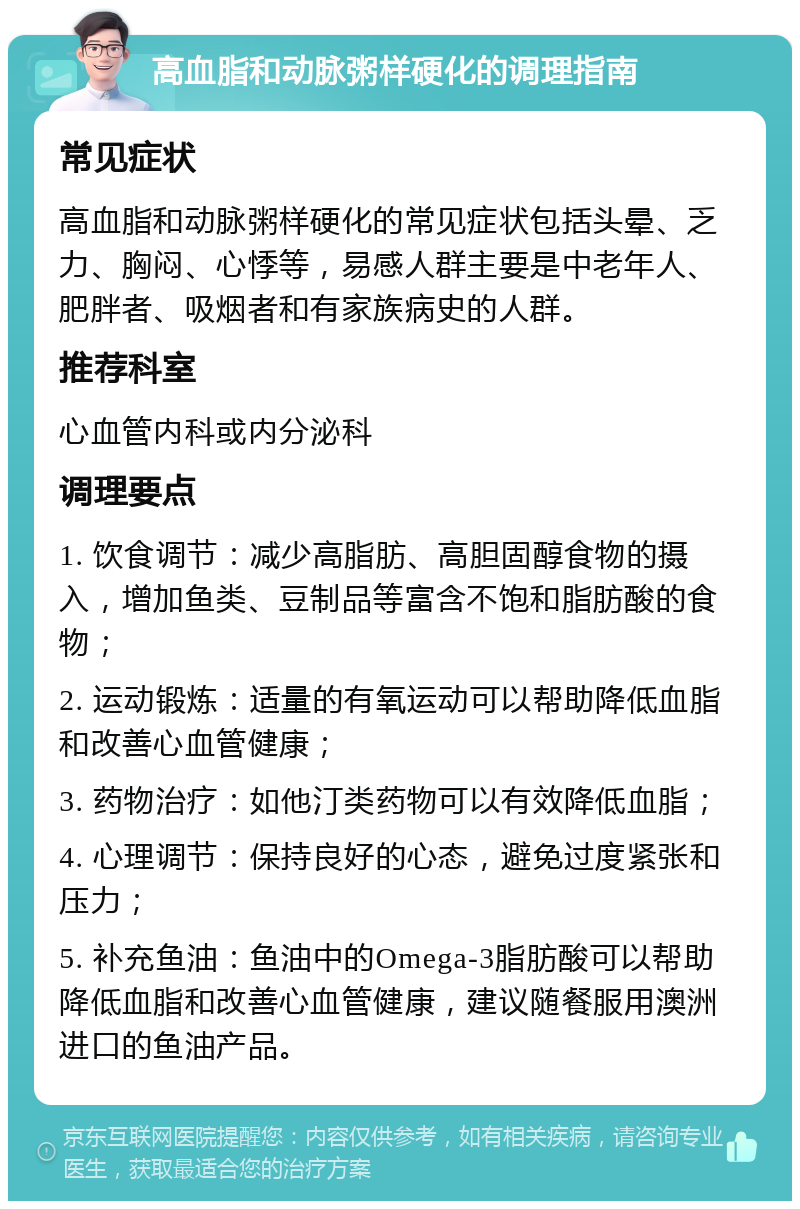 高血脂和动脉粥样硬化的调理指南 常见症状 高血脂和动脉粥样硬化的常见症状包括头晕、乏力、胸闷、心悸等，易感人群主要是中老年人、肥胖者、吸烟者和有家族病史的人群。 推荐科室 心血管内科或内分泌科 调理要点 1. 饮食调节：减少高脂肪、高胆固醇食物的摄入，增加鱼类、豆制品等富含不饱和脂肪酸的食物； 2. 运动锻炼：适量的有氧运动可以帮助降低血脂和改善心血管健康； 3. 药物治疗：如他汀类药物可以有效降低血脂； 4. 心理调节：保持良好的心态，避免过度紧张和压力； 5. 补充鱼油：鱼油中的Omega-3脂肪酸可以帮助降低血脂和改善心血管健康，建议随餐服用澳洲进口的鱼油产品。