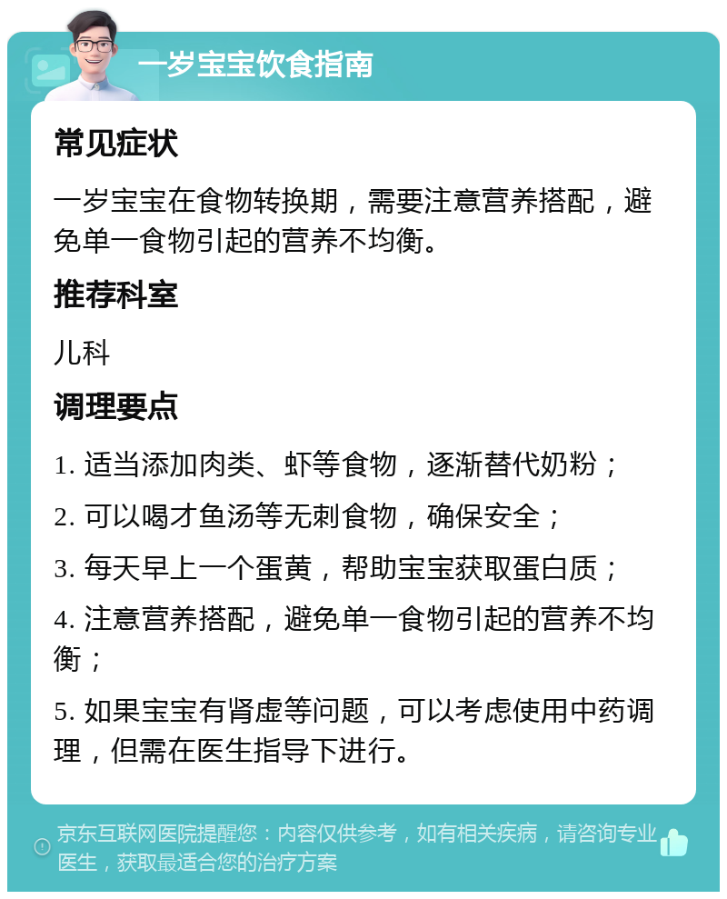 一岁宝宝饮食指南 常见症状 一岁宝宝在食物转换期，需要注意营养搭配，避免单一食物引起的营养不均衡。 推荐科室 儿科 调理要点 1. 适当添加肉类、虾等食物，逐渐替代奶粉； 2. 可以喝才鱼汤等无刺食物，确保安全； 3. 每天早上一个蛋黄，帮助宝宝获取蛋白质； 4. 注意营养搭配，避免单一食物引起的营养不均衡； 5. 如果宝宝有肾虚等问题，可以考虑使用中药调理，但需在医生指导下进行。