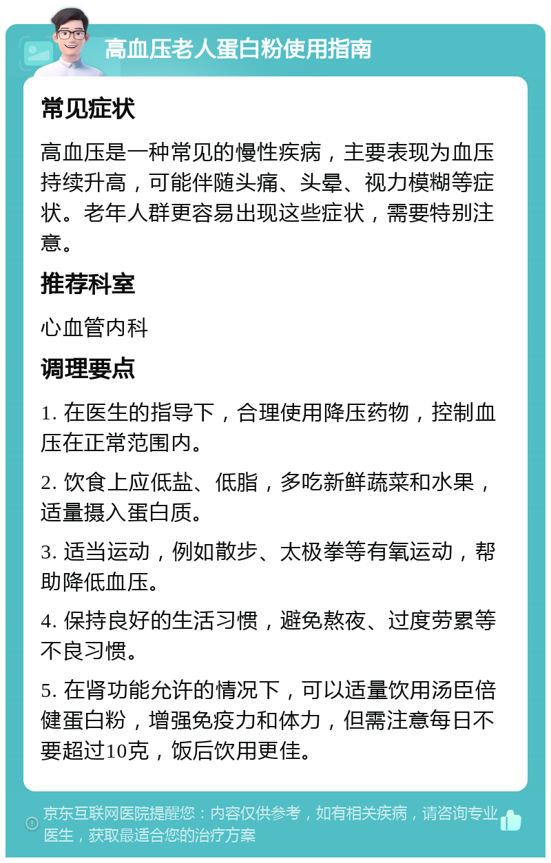 高血压老人蛋白粉使用指南 常见症状 高血压是一种常见的慢性疾病，主要表现为血压持续升高，可能伴随头痛、头晕、视力模糊等症状。老年人群更容易出现这些症状，需要特别注意。 推荐科室 心血管内科 调理要点 1. 在医生的指导下，合理使用降压药物，控制血压在正常范围内。 2. 饮食上应低盐、低脂，多吃新鲜蔬菜和水果，适量摄入蛋白质。 3. 适当运动，例如散步、太极拳等有氧运动，帮助降低血压。 4. 保持良好的生活习惯，避免熬夜、过度劳累等不良习惯。 5. 在肾功能允许的情况下，可以适量饮用汤臣倍健蛋白粉，增强免疫力和体力，但需注意每日不要超过10克，饭后饮用更佳。