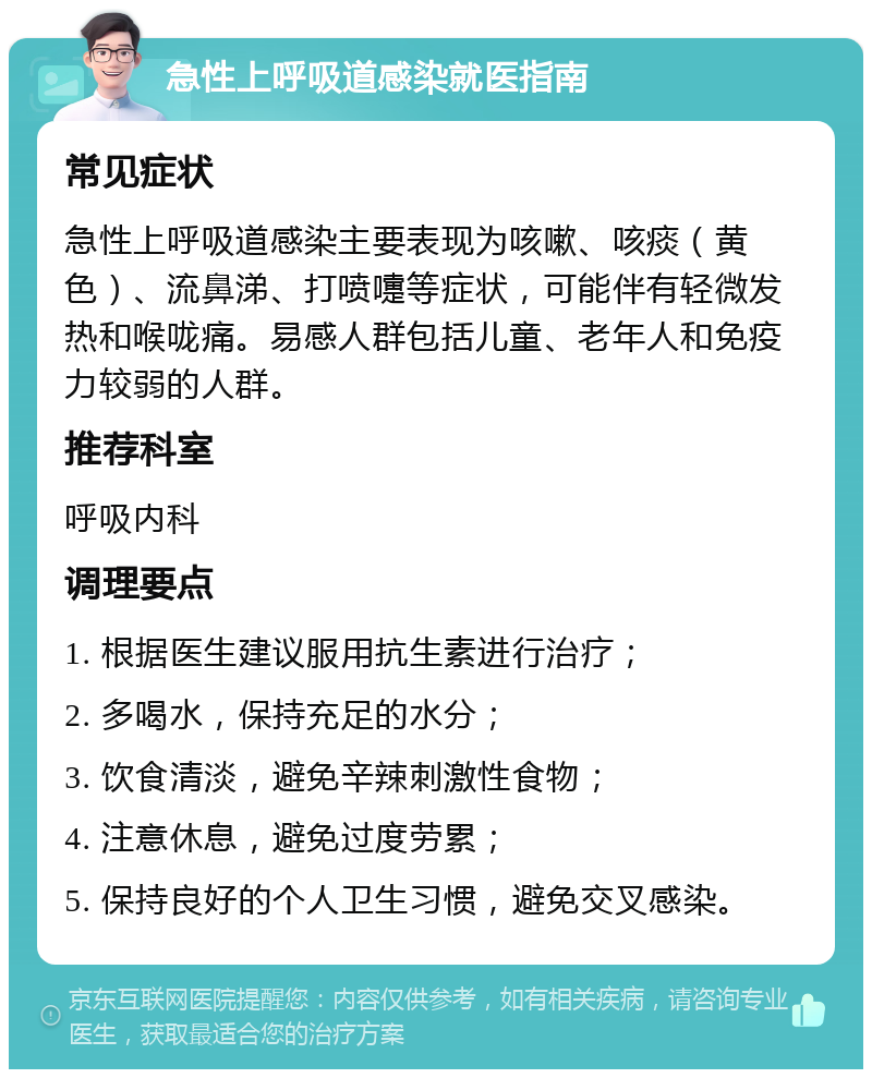 急性上呼吸道感染就医指南 常见症状 急性上呼吸道感染主要表现为咳嗽、咳痰（黄色）、流鼻涕、打喷嚏等症状，可能伴有轻微发热和喉咙痛。易感人群包括儿童、老年人和免疫力较弱的人群。 推荐科室 呼吸内科 调理要点 1. 根据医生建议服用抗生素进行治疗； 2. 多喝水，保持充足的水分； 3. 饮食清淡，避免辛辣刺激性食物； 4. 注意休息，避免过度劳累； 5. 保持良好的个人卫生习惯，避免交叉感染。