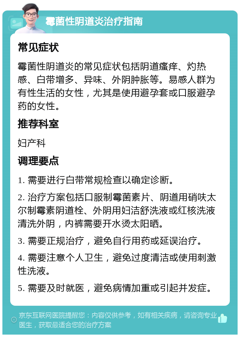 霉菌性阴道炎治疗指南 常见症状 霉菌性阴道炎的常见症状包括阴道瘙痒、灼热感、白带增多、异味、外阴肿胀等。易感人群为有性生活的女性，尤其是使用避孕套或口服避孕药的女性。 推荐科室 妇产科 调理要点 1. 需要进行白带常规检查以确定诊断。 2. 治疗方案包括口服制霉菌素片、阴道用硝呋太尔制霉素阴道栓、外阴用妇洁舒洗液或红核洗液清洗外阴，内裤需要开水烫太阳晒。 3. 需要正规治疗，避免自行用药或延误治疗。 4. 需要注意个人卫生，避免过度清洁或使用刺激性洗液。 5. 需要及时就医，避免病情加重或引起并发症。