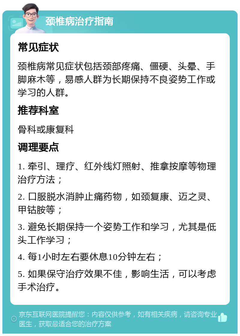 颈椎病治疗指南 常见症状 颈椎病常见症状包括颈部疼痛、僵硬、头晕、手脚麻木等，易感人群为长期保持不良姿势工作或学习的人群。 推荐科室 骨科或康复科 调理要点 1. 牵引、理疗、红外线灯照射、推拿按摩等物理治疗方法； 2. 口服脱水消肿止痛药物，如颈复康、迈之灵、甲钴胺等； 3. 避免长期保持一个姿势工作和学习，尤其是低头工作学习； 4. 每1小时左右要休息10分钟左右； 5. 如果保守治疗效果不佳，影响生活，可以考虑手术治疗。