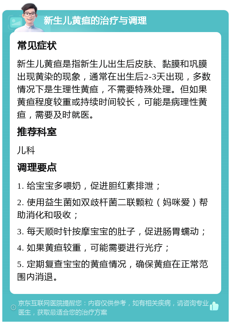 新生儿黄疸的治疗与调理 常见症状 新生儿黄疸是指新生儿出生后皮肤、黏膜和巩膜出现黄染的现象，通常在出生后2-3天出现，多数情况下是生理性黄疸，不需要特殊处理。但如果黄疸程度较重或持续时间较长，可能是病理性黄疸，需要及时就医。 推荐科室 儿科 调理要点 1. 给宝宝多喂奶，促进胆红素排泄； 2. 使用益生菌如双歧杆菌二联颗粒（妈咪爱）帮助消化和吸收； 3. 每天顺时针按摩宝宝的肚子，促进肠胃蠕动； 4. 如果黄疸较重，可能需要进行光疗； 5. 定期复查宝宝的黄疸情况，确保黄疸在正常范围内消退。