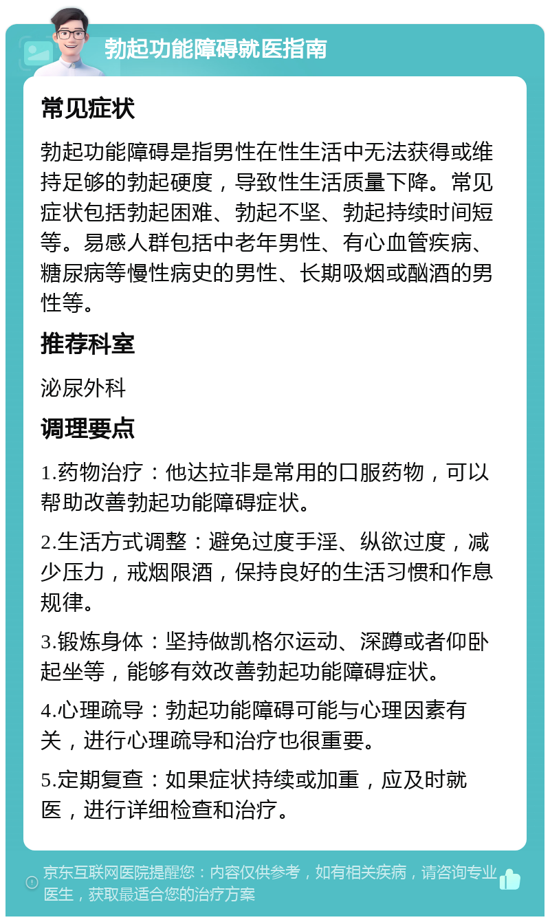 勃起功能障碍就医指南 常见症状 勃起功能障碍是指男性在性生活中无法获得或维持足够的勃起硬度，导致性生活质量下降。常见症状包括勃起困难、勃起不坚、勃起持续时间短等。易感人群包括中老年男性、有心血管疾病、糖尿病等慢性病史的男性、长期吸烟或酗酒的男性等。 推荐科室 泌尿外科 调理要点 1.药物治疗：他达拉非是常用的口服药物，可以帮助改善勃起功能障碍症状。 2.生活方式调整：避免过度手淫、纵欲过度，减少压力，戒烟限酒，保持良好的生活习惯和作息规律。 3.锻炼身体：坚持做凯格尔运动、深蹲或者仰卧起坐等，能够有效改善勃起功能障碍症状。 4.心理疏导：勃起功能障碍可能与心理因素有关，进行心理疏导和治疗也很重要。 5.定期复查：如果症状持续或加重，应及时就医，进行详细检查和治疗。