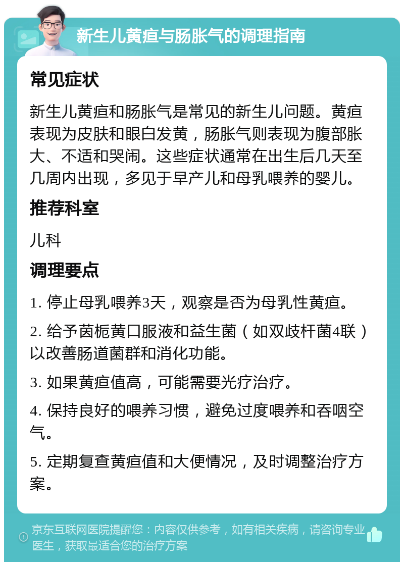 新生儿黄疸与肠胀气的调理指南 常见症状 新生儿黄疸和肠胀气是常见的新生儿问题。黄疸表现为皮肤和眼白发黄，肠胀气则表现为腹部胀大、不适和哭闹。这些症状通常在出生后几天至几周内出现，多见于早产儿和母乳喂养的婴儿。 推荐科室 儿科 调理要点 1. 停止母乳喂养3天，观察是否为母乳性黄疸。 2. 给予茵栀黄口服液和益生菌（如双歧杆菌4联）以改善肠道菌群和消化功能。 3. 如果黄疸值高，可能需要光疗治疗。 4. 保持良好的喂养习惯，避免过度喂养和吞咽空气。 5. 定期复查黄疸值和大便情况，及时调整治疗方案。