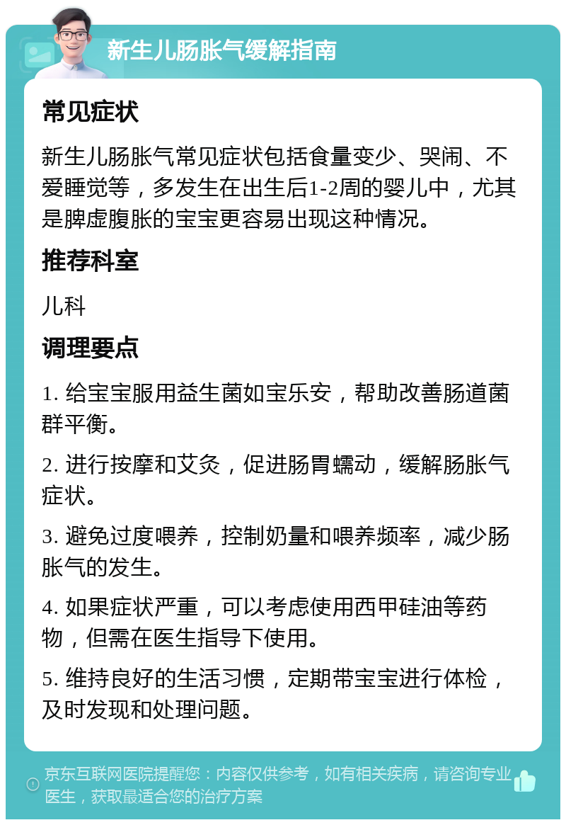 新生儿肠胀气缓解指南 常见症状 新生儿肠胀气常见症状包括食量变少、哭闹、不爱睡觉等，多发生在出生后1-2周的婴儿中，尤其是脾虚腹胀的宝宝更容易出现这种情况。 推荐科室 儿科 调理要点 1. 给宝宝服用益生菌如宝乐安，帮助改善肠道菌群平衡。 2. 进行按摩和艾灸，促进肠胃蠕动，缓解肠胀气症状。 3. 避免过度喂养，控制奶量和喂养频率，减少肠胀气的发生。 4. 如果症状严重，可以考虑使用西甲硅油等药物，但需在医生指导下使用。 5. 维持良好的生活习惯，定期带宝宝进行体检，及时发现和处理问题。