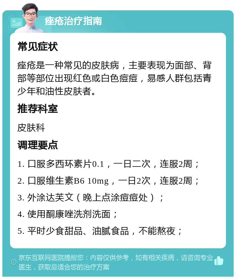 痤疮治疗指南 常见症状 痤疮是一种常见的皮肤病，主要表现为面部、背部等部位出现红色或白色痘痘，易感人群包括青少年和油性皮肤者。 推荐科室 皮肤科 调理要点 1. 口服多西环素片0.1，一日二次，连服2周； 2. 口服维生素B6 10mg，一日2次，连服2周； 3. 外涂达芙文（晚上点涂痘痘处）； 4. 使用酮康唑洗剂洗面； 5. 平时少食甜品、油腻食品，不能熬夜；