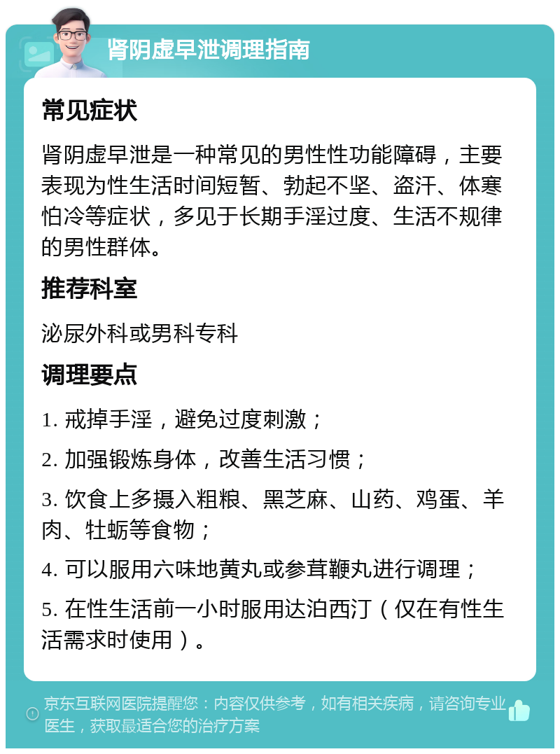 肾阴虚早泄调理指南 常见症状 肾阴虚早泄是一种常见的男性性功能障碍，主要表现为性生活时间短暂、勃起不坚、盗汗、体寒怕冷等症状，多见于长期手淫过度、生活不规律的男性群体。 推荐科室 泌尿外科或男科专科 调理要点 1. 戒掉手淫，避免过度刺激； 2. 加强锻炼身体，改善生活习惯； 3. 饮食上多摄入粗粮、黑芝麻、山药、鸡蛋、羊肉、牡蛎等食物； 4. 可以服用六味地黄丸或参茸鞭丸进行调理； 5. 在性生活前一小时服用达泊西汀（仅在有性生活需求时使用）。