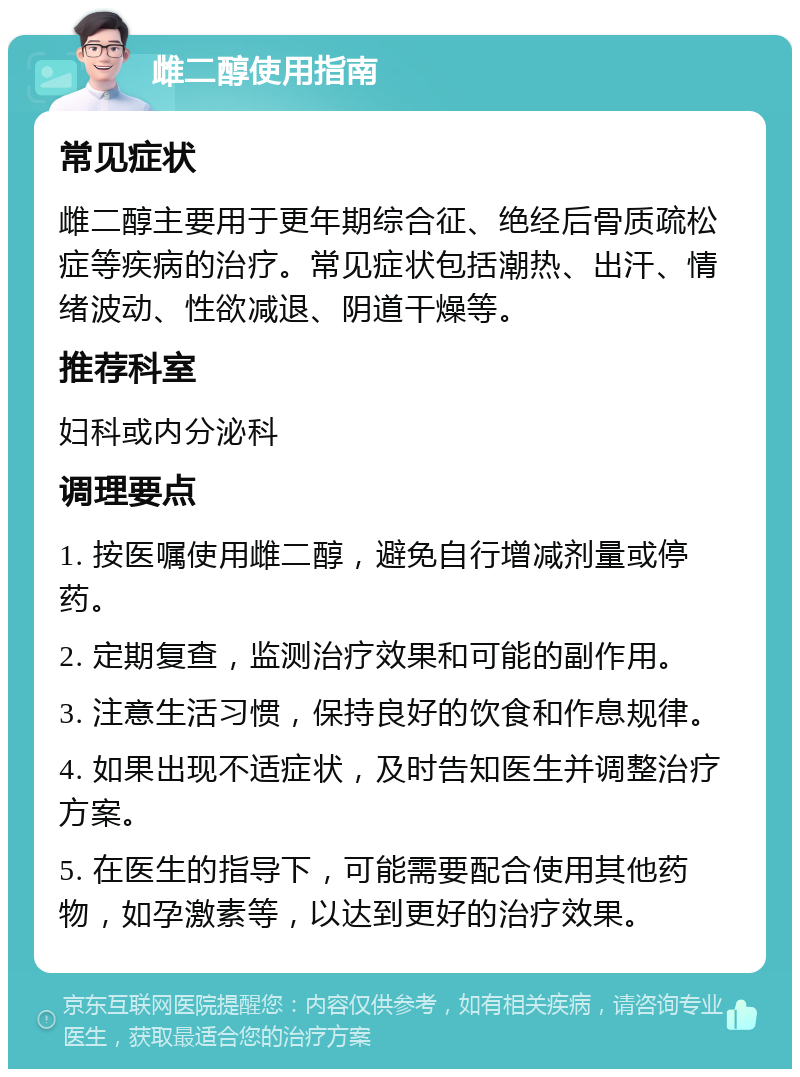 雌二醇使用指南 常见症状 雌二醇主要用于更年期综合征、绝经后骨质疏松症等疾病的治疗。常见症状包括潮热、出汗、情绪波动、性欲减退、阴道干燥等。 推荐科室 妇科或内分泌科 调理要点 1. 按医嘱使用雌二醇，避免自行增减剂量或停药。 2. 定期复查，监测治疗效果和可能的副作用。 3. 注意生活习惯，保持良好的饮食和作息规律。 4. 如果出现不适症状，及时告知医生并调整治疗方案。 5. 在医生的指导下，可能需要配合使用其他药物，如孕激素等，以达到更好的治疗效果。