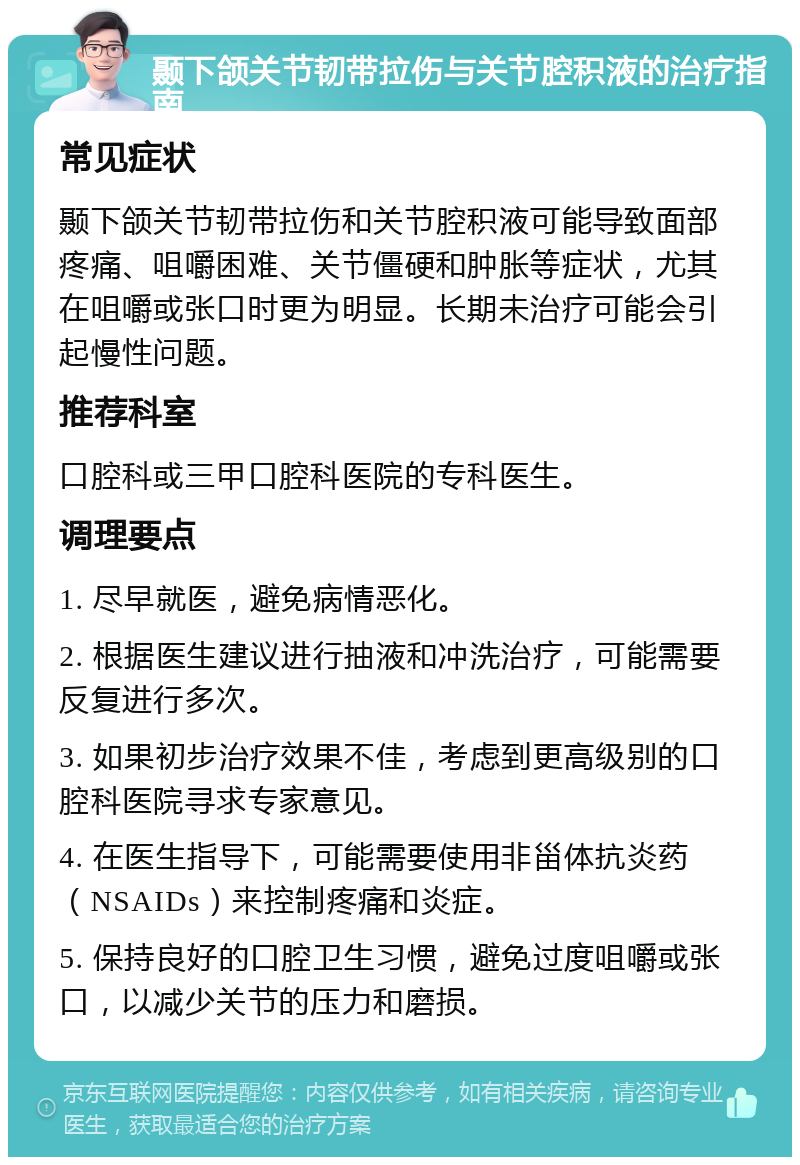 颞下颌关节韧带拉伤与关节腔积液的治疗指南 常见症状 颞下颌关节韧带拉伤和关节腔积液可能导致面部疼痛、咀嚼困难、关节僵硬和肿胀等症状，尤其在咀嚼或张口时更为明显。长期未治疗可能会引起慢性问题。 推荐科室 口腔科或三甲口腔科医院的专科医生。 调理要点 1. 尽早就医，避免病情恶化。 2. 根据医生建议进行抽液和冲洗治疗，可能需要反复进行多次。 3. 如果初步治疗效果不佳，考虑到更高级别的口腔科医院寻求专家意见。 4. 在医生指导下，可能需要使用非甾体抗炎药（NSAIDs）来控制疼痛和炎症。 5. 保持良好的口腔卫生习惯，避免过度咀嚼或张口，以减少关节的压力和磨损。