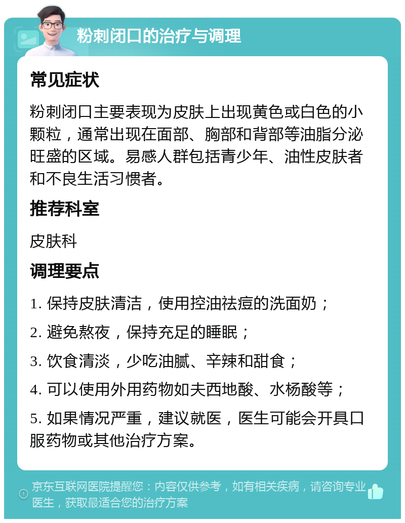 粉刺闭口的治疗与调理 常见症状 粉刺闭口主要表现为皮肤上出现黄色或白色的小颗粒，通常出现在面部、胸部和背部等油脂分泌旺盛的区域。易感人群包括青少年、油性皮肤者和不良生活习惯者。 推荐科室 皮肤科 调理要点 1. 保持皮肤清洁，使用控油祛痘的洗面奶； 2. 避免熬夜，保持充足的睡眠； 3. 饮食清淡，少吃油腻、辛辣和甜食； 4. 可以使用外用药物如夫西地酸、水杨酸等； 5. 如果情况严重，建议就医，医生可能会开具口服药物或其他治疗方案。