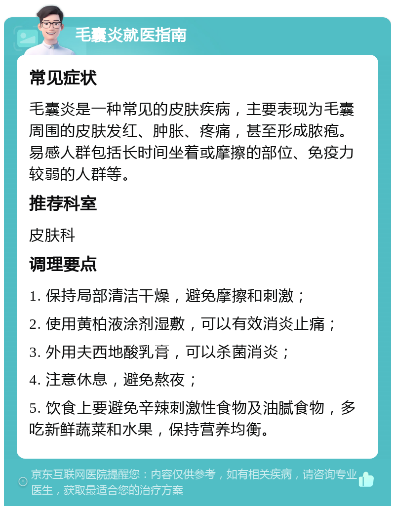 毛囊炎就医指南 常见症状 毛囊炎是一种常见的皮肤疾病，主要表现为毛囊周围的皮肤发红、肿胀、疼痛，甚至形成脓疱。易感人群包括长时间坐着或摩擦的部位、免疫力较弱的人群等。 推荐科室 皮肤科 调理要点 1. 保持局部清洁干燥，避免摩擦和刺激； 2. 使用黄柏液涂剂湿敷，可以有效消炎止痛； 3. 外用夫西地酸乳膏，可以杀菌消炎； 4. 注意休息，避免熬夜； 5. 饮食上要避免辛辣刺激性食物及油腻食物，多吃新鲜蔬菜和水果，保持营养均衡。