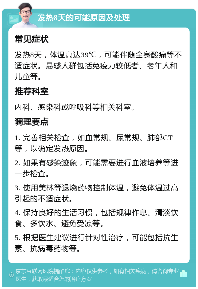 发热8天的可能原因及处理 常见症状 发热8天，体温高达39℃，可能伴随全身酸痛等不适症状。易感人群包括免疫力较低者、老年人和儿童等。 推荐科室 内科、感染科或呼吸科等相关科室。 调理要点 1. 完善相关检查，如血常规、尿常规、肺部CT等，以确定发热原因。 2. 如果有感染迹象，可能需要进行血液培养等进一步检查。 3. 使用美林等退烧药物控制体温，避免体温过高引起的不适症状。 4. 保持良好的生活习惯，包括规律作息、清淡饮食、多饮水、避免受凉等。 5. 根据医生建议进行针对性治疗，可能包括抗生素、抗病毒药物等。