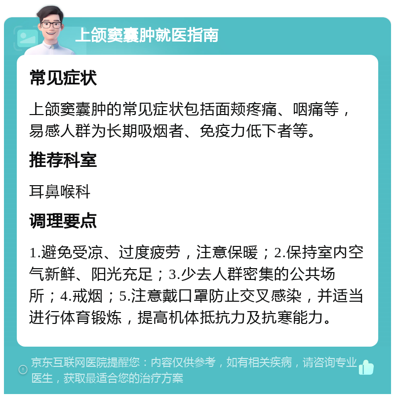 上颌窦囊肿就医指南 常见症状 上颌窦囊肿的常见症状包括面颊疼痛、咽痛等，易感人群为长期吸烟者、免疫力低下者等。 推荐科室 耳鼻喉科 调理要点 1.避免受凉、过度疲劳，注意保暖；2.保持室内空气新鲜、阳光充足；3.少去人群密集的公共场所；4.戒烟；5.注意戴口罩防止交叉感染，并适当进行体育锻炼，提高机体抵抗力及抗寒能力。