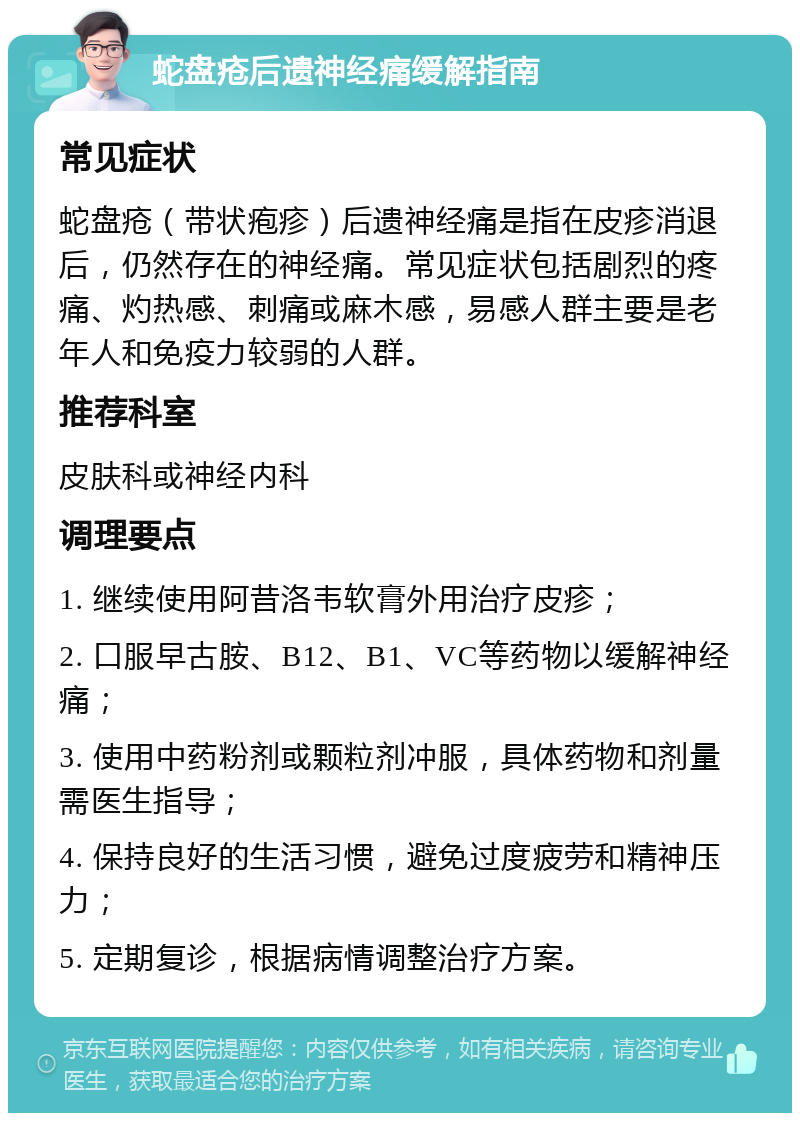 蛇盘疮后遗神经痛缓解指南 常见症状 蛇盘疮（带状疱疹）后遗神经痛是指在皮疹消退后，仍然存在的神经痛。常见症状包括剧烈的疼痛、灼热感、刺痛或麻木感，易感人群主要是老年人和免疫力较弱的人群。 推荐科室 皮肤科或神经内科 调理要点 1. 继续使用阿昔洛韦软膏外用治疗皮疹； 2. 口服早古胺、B12、B1、VC等药物以缓解神经痛； 3. 使用中药粉剂或颗粒剂冲服，具体药物和剂量需医生指导； 4. 保持良好的生活习惯，避免过度疲劳和精神压力； 5. 定期复诊，根据病情调整治疗方案。