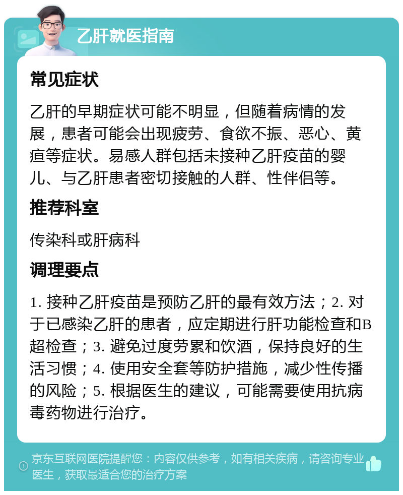 乙肝就医指南 常见症状 乙肝的早期症状可能不明显，但随着病情的发展，患者可能会出现疲劳、食欲不振、恶心、黄疸等症状。易感人群包括未接种乙肝疫苗的婴儿、与乙肝患者密切接触的人群、性伴侣等。 推荐科室 传染科或肝病科 调理要点 1. 接种乙肝疫苗是预防乙肝的最有效方法；2. 对于已感染乙肝的患者，应定期进行肝功能检查和B超检查；3. 避免过度劳累和饮酒，保持良好的生活习惯；4. 使用安全套等防护措施，减少性传播的风险；5. 根据医生的建议，可能需要使用抗病毒药物进行治疗。