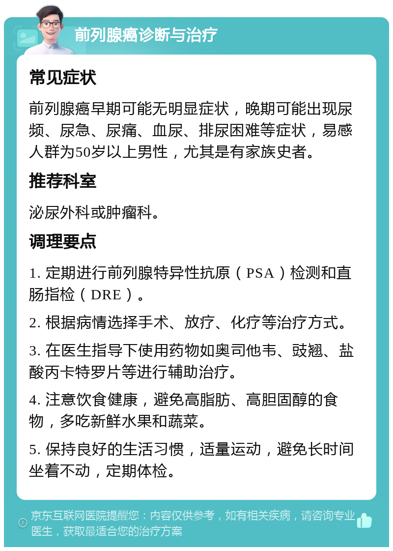 前列腺癌诊断与治疗 常见症状 前列腺癌早期可能无明显症状，晚期可能出现尿频、尿急、尿痛、血尿、排尿困难等症状，易感人群为50岁以上男性，尤其是有家族史者。 推荐科室 泌尿外科或肿瘤科。 调理要点 1. 定期进行前列腺特异性抗原（PSA）检测和直肠指检（DRE）。 2. 根据病情选择手术、放疗、化疗等治疗方式。 3. 在医生指导下使用药物如奥司他韦、豉翘、盐酸丙卡特罗片等进行辅助治疗。 4. 注意饮食健康，避免高脂肪、高胆固醇的食物，多吃新鲜水果和蔬菜。 5. 保持良好的生活习惯，适量运动，避免长时间坐着不动，定期体检。