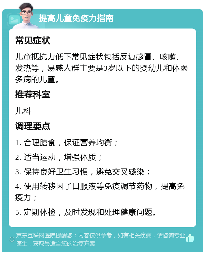 提高儿童免疫力指南 常见症状 儿童抵抗力低下常见症状包括反复感冒、咳嗽、发热等，易感人群主要是3岁以下的婴幼儿和体弱多病的儿童。 推荐科室 儿科 调理要点 1. 合理膳食，保证营养均衡； 2. 适当运动，增强体质； 3. 保持良好卫生习惯，避免交叉感染； 4. 使用转移因子口服液等免疫调节药物，提高免疫力； 5. 定期体检，及时发现和处理健康问题。