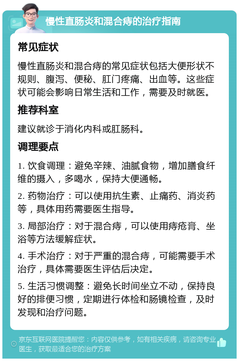 慢性直肠炎和混合痔的治疗指南 常见症状 慢性直肠炎和混合痔的常见症状包括大便形状不规则、腹泻、便秘、肛门疼痛、出血等。这些症状可能会影响日常生活和工作，需要及时就医。 推荐科室 建议就诊于消化内科或肛肠科。 调理要点 1. 饮食调理：避免辛辣、油腻食物，增加膳食纤维的摄入，多喝水，保持大便通畅。 2. 药物治疗：可以使用抗生素、止痛药、消炎药等，具体用药需要医生指导。 3. 局部治疗：对于混合痔，可以使用痔疮膏、坐浴等方法缓解症状。 4. 手术治疗：对于严重的混合痔，可能需要手术治疗，具体需要医生评估后决定。 5. 生活习惯调整：避免长时间坐立不动，保持良好的排便习惯，定期进行体检和肠镜检查，及时发现和治疗问题。