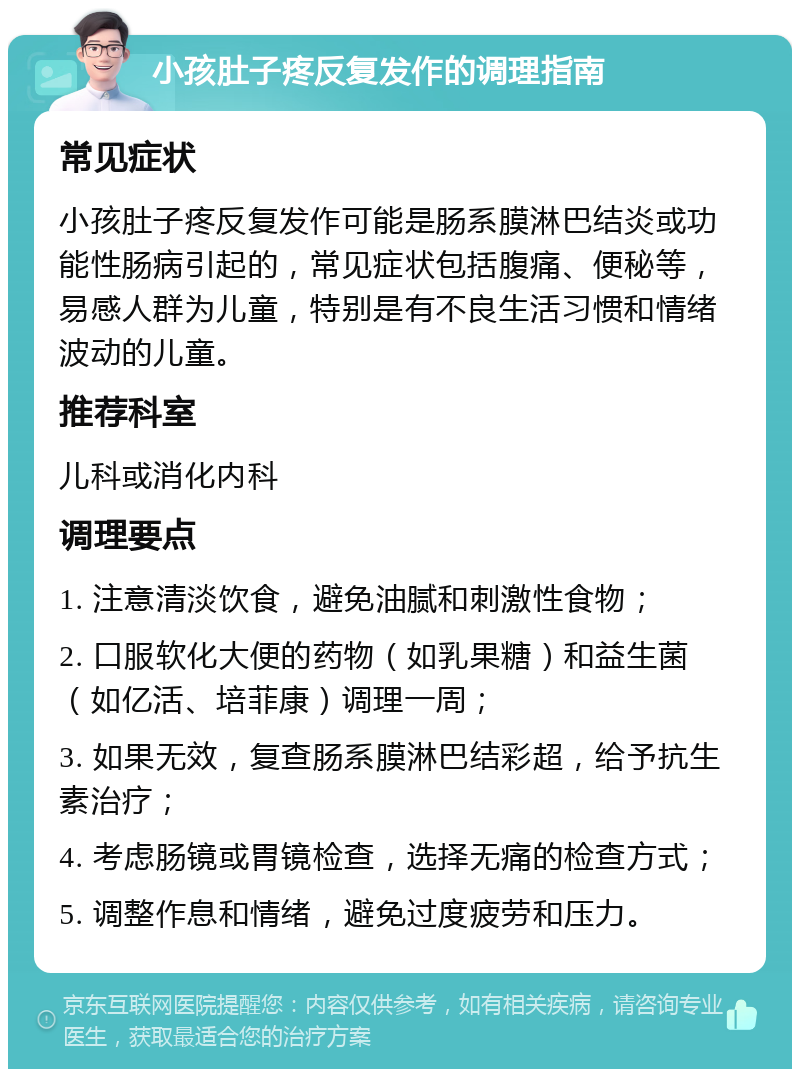 小孩肚子疼反复发作的调理指南 常见症状 小孩肚子疼反复发作可能是肠系膜淋巴结炎或功能性肠病引起的，常见症状包括腹痛、便秘等，易感人群为儿童，特别是有不良生活习惯和情绪波动的儿童。 推荐科室 儿科或消化内科 调理要点 1. 注意清淡饮食，避免油腻和刺激性食物； 2. 口服软化大便的药物（如乳果糖）和益生菌（如亿活、培菲康）调理一周； 3. 如果无效，复查肠系膜淋巴结彩超，给予抗生素治疗； 4. 考虑肠镜或胃镜检查，选择无痛的检查方式； 5. 调整作息和情绪，避免过度疲劳和压力。