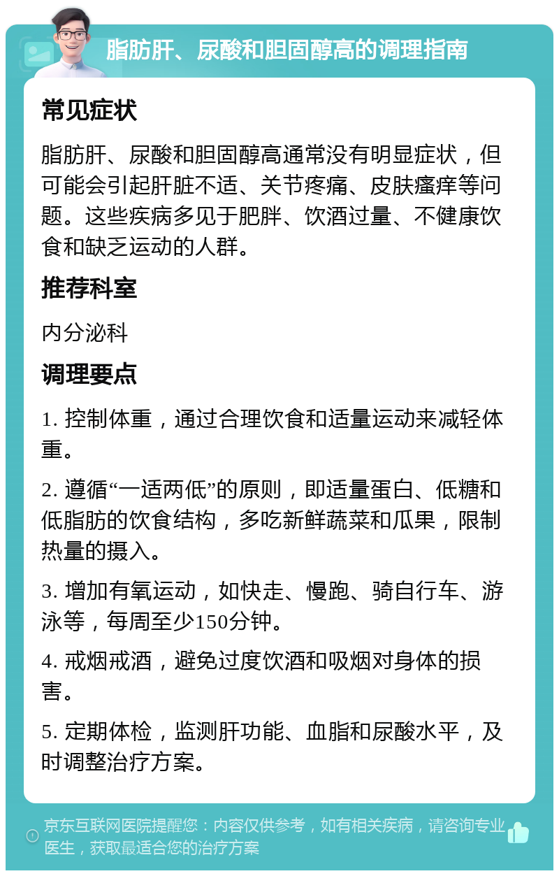 脂肪肝、尿酸和胆固醇高的调理指南 常见症状 脂肪肝、尿酸和胆固醇高通常没有明显症状，但可能会引起肝脏不适、关节疼痛、皮肤瘙痒等问题。这些疾病多见于肥胖、饮酒过量、不健康饮食和缺乏运动的人群。 推荐科室 内分泌科 调理要点 1. 控制体重，通过合理饮食和适量运动来减轻体重。 2. 遵循“一适两低”的原则，即适量蛋白、低糖和低脂肪的饮食结构，多吃新鲜蔬菜和瓜果，限制热量的摄入。 3. 增加有氧运动，如快走、慢跑、骑自行车、游泳等，每周至少150分钟。 4. 戒烟戒酒，避免过度饮酒和吸烟对身体的损害。 5. 定期体检，监测肝功能、血脂和尿酸水平，及时调整治疗方案。