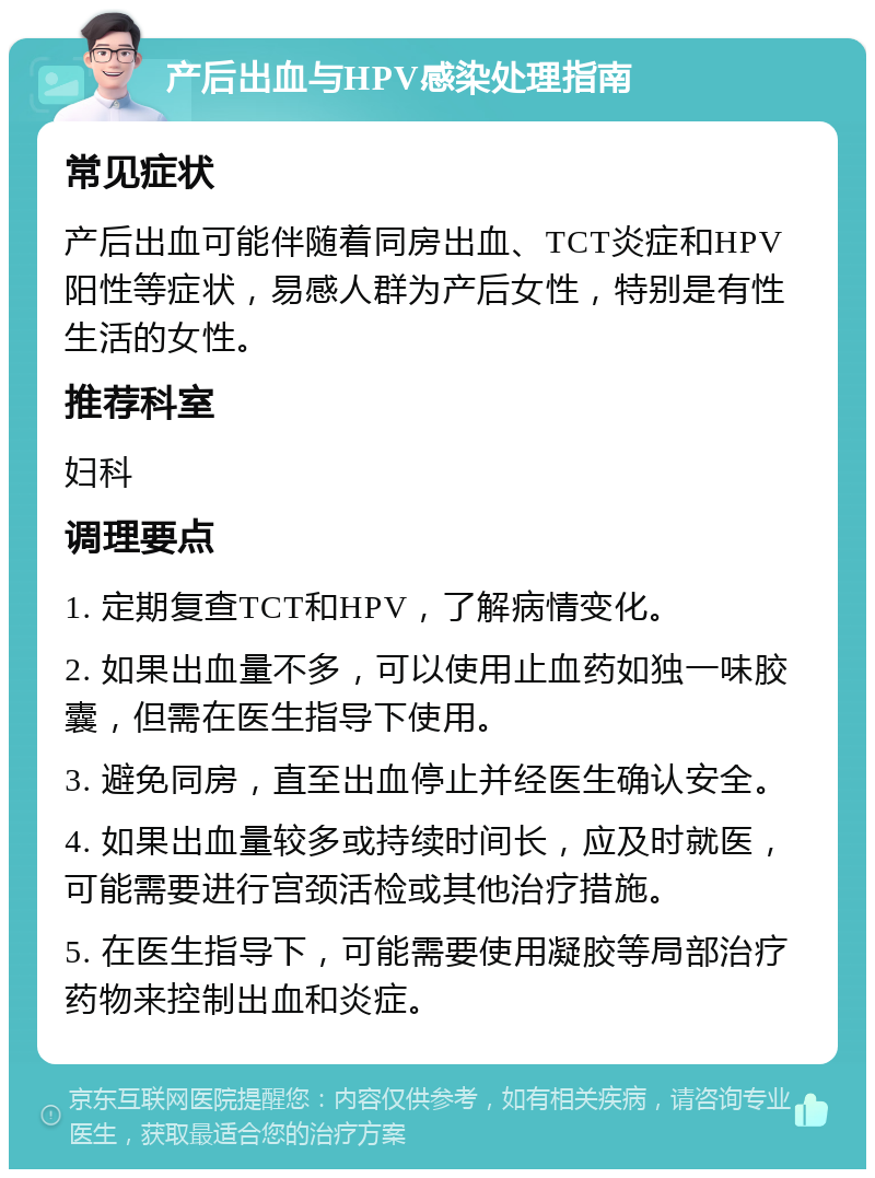 产后出血与HPV感染处理指南 常见症状 产后出血可能伴随着同房出血、TCT炎症和HPV阳性等症状，易感人群为产后女性，特别是有性生活的女性。 推荐科室 妇科 调理要点 1. 定期复查TCT和HPV，了解病情变化。 2. 如果出血量不多，可以使用止血药如独一味胶囊，但需在医生指导下使用。 3. 避免同房，直至出血停止并经医生确认安全。 4. 如果出血量较多或持续时间长，应及时就医，可能需要进行宫颈活检或其他治疗措施。 5. 在医生指导下，可能需要使用凝胶等局部治疗药物来控制出血和炎症。