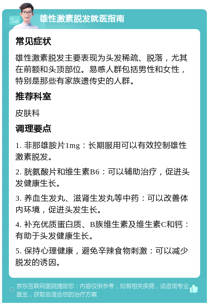 雄性激素脱发就医指南 常见症状 雄性激素脱发主要表现为头发稀疏、脱落，尤其在前额和头顶部位。易感人群包括男性和女性，特别是那些有家族遗传史的人群。 推荐科室 皮肤科 调理要点 1. 非那雄胺片1mg：长期服用可以有效控制雄性激素脱发。 2. 胱氨酸片和维生素B6：可以辅助治疗，促进头发健康生长。 3. 养血生发丸、滋肾生发丸等中药：可以改善体内环境，促进头发生长。 4. 补充优质蛋白质、B族维生素及维生素C和钙：有助于头发健康生长。 5. 保持心理健康，避免辛辣食物刺激：可以减少脱发的诱因。