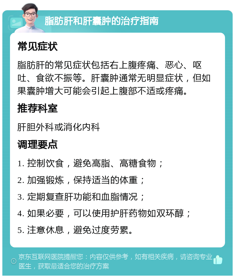 脂肪肝和肝囊肿的治疗指南 常见症状 脂肪肝的常见症状包括右上腹疼痛、恶心、呕吐、食欲不振等。肝囊肿通常无明显症状，但如果囊肿增大可能会引起上腹部不适或疼痛。 推荐科室 肝胆外科或消化内科 调理要点 1. 控制饮食，避免高脂、高糖食物； 2. 加强锻炼，保持适当的体重； 3. 定期复查肝功能和血脂情况； 4. 如果必要，可以使用护肝药物如双环醇； 5. 注意休息，避免过度劳累。