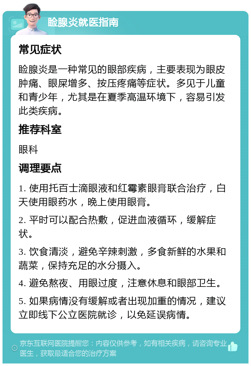 睑腺炎就医指南 常见症状 睑腺炎是一种常见的眼部疾病，主要表现为眼皮肿痛、眼屎增多、按压疼痛等症状。多见于儿童和青少年，尤其是在夏季高温环境下，容易引发此类疾病。 推荐科室 眼科 调理要点 1. 使用托百士滴眼液和红霉素眼膏联合治疗，白天使用眼药水，晚上使用眼膏。 2. 平时可以配合热敷，促进血液循环，缓解症状。 3. 饮食清淡，避免辛辣刺激，多食新鲜的水果和蔬菜，保持充足的水分摄入。 4. 避免熬夜、用眼过度，注意休息和眼部卫生。 5. 如果病情没有缓解或者出现加重的情况，建议立即线下公立医院就诊，以免延误病情。