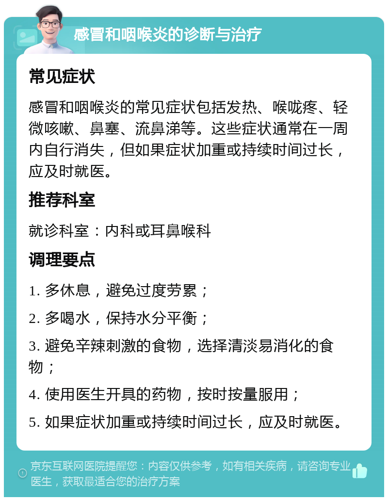 感冒和咽喉炎的诊断与治疗 常见症状 感冒和咽喉炎的常见症状包括发热、喉咙疼、轻微咳嗽、鼻塞、流鼻涕等。这些症状通常在一周内自行消失，但如果症状加重或持续时间过长，应及时就医。 推荐科室 就诊科室：内科或耳鼻喉科 调理要点 1. 多休息，避免过度劳累； 2. 多喝水，保持水分平衡； 3. 避免辛辣刺激的食物，选择清淡易消化的食物； 4. 使用医生开具的药物，按时按量服用； 5. 如果症状加重或持续时间过长，应及时就医。